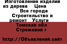 Изготовление изделий из дерева  › Цена ­ 10 000 - Все города Строительство и ремонт » Услуги   . Томская обл.,Стрежевой г.